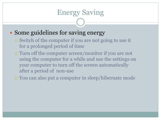 Energy Saving
 Some guidelines for saving energy
 Switch of the computer if you are not going to use it
for a prolonged period of time
 Turn off the computer screen/monitor if you are not
using the computer for a while and use the settings on
your computer to turn off the screen automatically
after a period of non-use
 You can also put a computer in sleep/hibernate mode
 