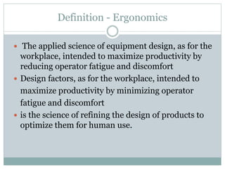 Definition - Ergonomics
 The applied science of equipment design, as for the
workplace, intended to maximize productivity by
reducing operator fatigue and discomfort
 Design factors, as for the workplace, intended to
maximize productivity by minimizing operator
fatigue and discomfort
 is the science of refining the design of products to
optimize them for human use.
 