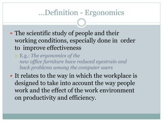 …Definition - Ergonomics
 The scientific study of people and their
working conditions, especially done in order
to improve effectiveness
 E.g.: The ergonomics of the
new office furniture have reduced eyestrain and
back problems among the computer users
 It relates to the way in which the workplace is
designed to take into account the way people
work and the effect of the work environment
on productivity and efficiency.
 