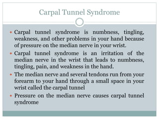 Carpal Tunnel Syndrome
 Carpal tunnel syndrome is numbness, tingling,
weakness, and other problems in your hand because
of pressure on the median nerve in your wrist.
 Carpal tunnel syndrome is an irritation of the
median nerve in the wrist that leads to numbness,
tingling, pain, and weakness in the hand.
 The median nerve and several tendons run from your
forearm to your hand through a small space in your
wrist called the carpal tunnel
 Pressure on the median nerve causes carpal tunnel
syndrome
 