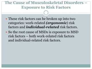 The Cause of Musculoskeletal Disorders –
Exposure to Risk Factors
 These risk factors can be broken up into two
categories: work-related (ergonomic) risk
factors and individual-related risk factors.
 So the root cause of MSDs is exposure to MSD
risk factors – both work-related risk factors
and individual-related risk factors.
 