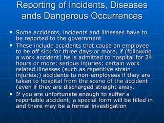 Reporting of Incidents, Diseases
     ands Dangerous Occurrences
   Some accidents, incidents and illnesses have to
    be reported to the government
   These include accidents that cause an employee
    to be off sick for three days or more, if (following
    a work accident) he is admitted to hospital for 24
    hours or more; serious injuries; certain work
    related illnesses (such as repetitive strain
    injuries;) accidents to non-employees if they are
    taken to hospital from the scene of the accident
    (even if they are discharged straight away.
   If you are unfortunate enough to suffer a
    reportable accident, a special form will be filled in
    and there may be a formal investigation
 