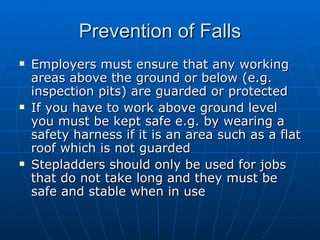 Prevention of Falls
   Employers must ensure that any working
    areas above the ground or below (e.g.
    inspection pits) are guarded or protected
   If you have to work above ground level
    you must be kept safe e.g. by wearing a
    safety harness if it is an area such as a flat
    roof which is not guarded
   Stepladders should only be used for jobs
    that do not take long and they must be
    safe and stable when in use
 