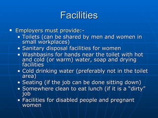 Facilities
   Employers must provide:-
     • Toilets (can be shared by men and women in
       small workplaces)
     • Sanitary disposal facilities for women
     • Washbasins for hands near the toilet with hot
       and cold (or warm) water, soap and drying
       facilities
     • Cold drinking water (preferably not in the toilet
       area)
     • Seating (if the job can be done sitting down)
     • Somewhere clean to eat lunch (if it is a “dirty”
       job
     • Facilities for disabled people and pregnant
       women
 