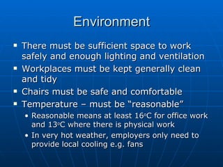 Environment
   There must be sufficient space to work
    safely and enough lighting and ventilation
   Workplaces must be kept generally clean
    and tidy
   Chairs must be safe and comfortable
   Temperature – must be “reasonable”
    • Reasonable means at least 16oC for office work
      and 13oC where there is physical work
    • In very hot weather, employers only need to
      provide local cooling e.g. fans
 