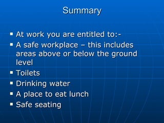 Summary

   At work you are entitled to:-
   A safe workplace – this includes
    areas above or below the ground
    level
   Toilets
   Drinking water
   A place to eat lunch
   Safe seating
 
