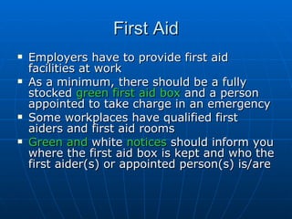 First Aid
   Employers have to provide first aid
    facilities at work
   As a minimum, there should be a fully
    stocked green first aid box and a person
    appointed to take charge in an emergency
   Some workplaces have qualified first
    aiders and first aid rooms
   Green and white notices should inform you
    where the first aid box is kept and who the
    first aider(s) or appointed person(s) is/are
 