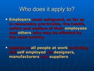 Who does it apply to?
   Employers must safeguard, so far as
    is reasonably practicable, the health,
    safety and welfare of their employees
    and others who may be affected by
    the work activity.

   Applies to all people at work including
    the self employed, to designers,
    manufacturers and suppliers
 