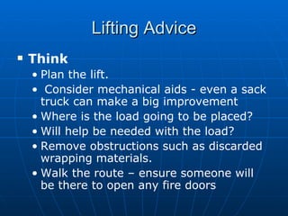 Lifting Advice
   Think
    • Plan the lift.
    • Consider mechanical aids - even a sack
      truck can make a big improvement
    • Where is the load going to be placed?
    • Will help be needed with the load?
    • Remove obstructions such as discarded
      wrapping materials.
    • Walk the route – ensure someone will
      be there to open any fire doors
 