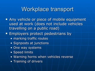 Workplace transport
   Any vehicle or piece of mobile equipment
    used at work (does not include vehicles
    travelling on a public road)
   Employers protect pedestrians by
    •   marking traffic routes
    •   Signposts at junctions
    •   One way systems
    •   Speed limits
    •   Warning horns when vehicles reverse
    •   Training of drivers
 
