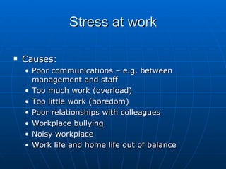 Stress at work

   Causes:
    • Poor communications – e.g. between
      management and staff
    • Too much work (overload)
    • Too little work (boredom)
    • Poor relationships with colleagues
    • Workplace bullying
    • Noisy workplace
    • Work life and home life out of balance
 