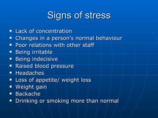 Signs of stress
   Lack of concentration
   Changes in a person's normal behaviour
   Poor relations with other staff
   Being irritable
   Being indecisive
   Raised blood pressure
   Headaches
   Loss of appetite/ weight loss
   Weight gain
   Backache
   Drinking or smoking more than normal
 