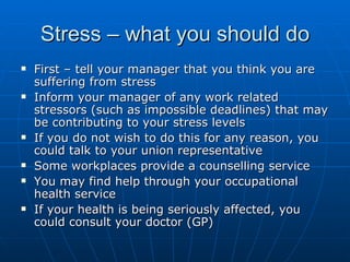 Stress – what you should do
   First – tell your manager that you think you are
    suffering from stress
   Inform your manager of any work related
    stressors (such as impossible deadlines) that may
    be contributing to your stress levels
   If you do not wish to do this for any reason, you
    could talk to your union representative
   Some workplaces provide a counselling service
   You may find help through your occupational
    health service
   If your health is being seriously affected, you
    could consult your doctor (GP)
 