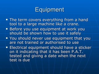 Equipment
   The term covers everything from a hand
    tool to a large machine like a crane.
   Before you use equipment at work you
    should be shown how to use it safely
   You should never use equipment that you
    are not trained or authorised to use
   Electrical equipment should have a sticker
    on it indicating that it has been P.A.T.
    tested and giving a date when the next
    test is due
 