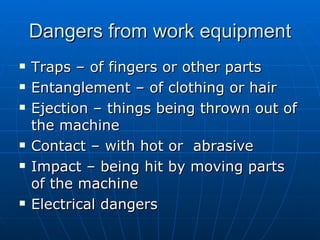 Dangers from work equipment
   Traps – of fingers or other parts
   Entanglement – of clothing or hair
   Ejection – things being thrown out of
    the machine
   Contact – with hot or abrasive
   Impact – being hit by moving parts
    of the machine
   Electrical dangers
 