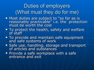 Duties of employers
       (What must they do for me)
   Most duties are subject to “so far as is
    reasonably practicable” i.e. the protection
    must be worth the cost
   To protect the health, safety and welfare
    of staff
   To provide and maintain safe equipment
    and safe systems of work
   Safe use, handling, storage and transport
    of articles and substances
   Provide a safe workplace with a safe
    entrance and exit
 