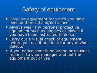 Safety of equipment
   Only use equipment for which you have
    been authorised and/or trained
   Always wear any personal protective
    equipment such as goggles or gloves if
    you have been instructed to do so
   Carry out a visual check of equipment
    before you use it and look for any obvious
    defects
   If you notice something wrong or unusual,
    report it to your manager and put the
    equipment out of use
 