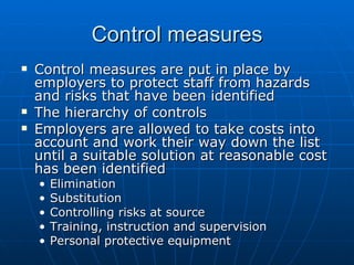 Control measures
   Control measures are put in place by
    employers to protect staff from hazards
    and risks that have been identified
   The hierarchy of controls
   Employers are allowed to take costs into
    account and work their way down the list
    until a suitable solution at reasonable cost
    has been identified
    •   Elimination
    •   Substitution
    •   Controlling risks at source
    •   Training, instruction and supervision
    •   Personal protective equipment
 