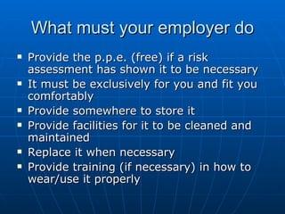 What must your employer do
   Provide the p.p.e. (free) if a risk
    assessment has shown it to be necessary
   It must be exclusively for you and fit you
    comfortably
   Provide somewhere to store it
   Provide facilities for it to be cleaned and
    maintained
   Replace it when necessary
   Provide training (if necessary) in how to
    wear/use it properly
 