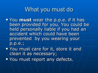 What you must do
   You must wear the p.p.e. if it has
    been provided for you. You could be
    held personally liable if you had an
    accident which could have been
    prevented by you wearing your
    p.p.e.;
   You must care for it, store it and
    clean it as necessary;
   You must report any defects.
 