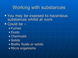 Working with substances
   You may be exposed to hazardous
    substances whilst at work
   Could be –
    • Fumes
    • Dusts
    • Chemicals
    • Solids
    • Bodily fluids or solids
    • Micro organisms
 