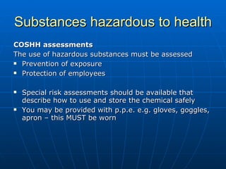 Substances hazardous to health
COSHH assessments
The use of hazardous substances must be assessed
 Prevention of exposure

 Protection of employees



   Special risk assessments should be available that
    describe how to use and store the chemical safely
   You may be provided with p.p.e. e.g. gloves, goggles,
    apron – this MUST be worn
 