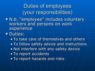 Duties of employees
          (your responsibilities)
   N.b. “employee” includes voluntary
    workers and persons on work
    experience
   Duties:
    • To take care of themselves and others
    • To follow safety advice and instructions
    • Not interfere with any safety device
    • To report accidents
    • To report hazards and risks
 