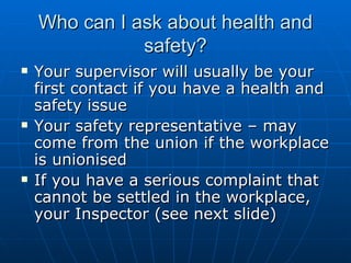 Who can I ask about health and
               safety?
   Your supervisor will usually be your
    first contact if you have a health and
    safety issue
   Your safety representative – may
    come from the union if the workplace
    is unionised
   If you have a serious complaint that
    cannot be settled in the workplace,
    your Inspector (see next slide)
 
