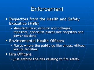 Enforcement
   Inspectors from the Health and Safety
    Executive (HSE)
    • Manufacturers; schools and colleges;
      repairers; specialist places like hospitals and
      power stations
   Environmental Health Officers
    • Places where the public go like shops, offices,
      leisure facilities
   Fire Officers
    – just enforce the bits relating to fire safety
 