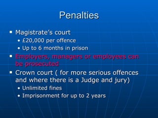 Penalties
   Magistrate’s court
    • £20,000 per offence
    • Up to 6 months in prison
   Employers, managers or employees can
    be prosecuted
   Crown court ( for more serious offences
    and where there is a Judge and jury)
    • Unlimited fines
    • Imprisonment for up to 2 years
 