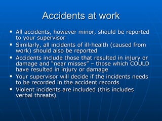 Accidents at work
   All accidents, however minor, should be reported
    to your supervisor
   Similarly, all incidents of ill-health (caused from
    work) should also be reported
   Accidents include those that resulted in injury or
    damage and “near misses” – those which COULD
    have resulted in injury or damage
   Your supervisor will decide if the incidents needs
    to be recorded in the accident records
   Violent incidents are included (this includes
    verbal threats)
 