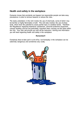 Health and safety in the workplace
Everyone knows that accidents can happen but responsible people can take easy
precautions in order to remove hazards or reduce the risks.
The tasks undertaken in this Unit involve the use of chemicals, some of which may
be harmful or highly flammable or both. This Unit also involves the use of sharp
tools, which have the potential to cause painful injury to careless hands. Therefore
the Regulations regarding hazardous substances, personal protective equipment,
manual handling and fire are particularly important when carrying out the tasks within
the Unit. Your tutor will provide you with all the instruction, training and information
you will need regarding health and safety in the workplace.
Remember!!
Everybody likes to take part in a bit of fun, but horseplay in the workplace can be
extremely dangerous and sometimes very costly.
 