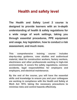 Health and safety level
The Health and Safety Level 2 course is
designed to provide learners with an in-depth
understanding of health & safety regulations for
a wide range of work settings, taking you
through essential procedures, PPE equipment
and usage, key legislation, how to conduct a risk
assessment, and much more.
This comprehensive training course includes
step-by-step guidance, case studies and audiovisual
material, ideal for construction workers, factory workers,
electricians and other professionals working in high-risk
environments. It covers fire safety regulations, common
accidents, legal responsibilities for employers and
employers, and electrical maintenance.
By the end of the course, you will have the essential
skills and knowledge to ensure you and your colleagues
are working in compliance with the Health and Safety at
Work Act 1974, taking the necessary precautions to
minimise risks and control hazards effectively.
 
