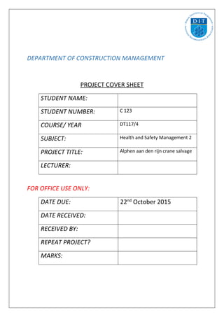 DEPARTMENT OF CONSTRUCTION MANAGEMENT
PROJECT COVER SHEET
STUDENT NAME:
STUDENT NUMBER: C 123
COURSE/ YEAR DT117/4
SUBJECT: Health and Safety Management 2
PROJECT TITLE: Alphen aan den rijn crane salvage
LECTURER:
FOR OFFICE USE ONLY:
DATE DUE: 22nd
October 2015
DATE RECEIVED:
RECEIVED BY:
REPEAT PROJECT?
MARKS:
 
