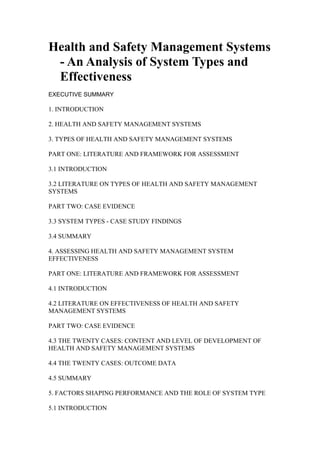 Health and Safety Management Systems 
- An Analysis of System Types and 
Effectiveness 
EXECUTIVE SUMMARY 
1. INTRODUCTION 
2. HEALTH AND SAFETY MANAGEMENT SYSTEMS 
3. TYPES OF HEALTH AND SAFETY MANAGEMENT SYSTEMS 
PART ONE: LITERATURE AND FRAMEWORK FOR ASSESSMENT 
3.1 INTRODUCTION 
3.2 LITERATURE ON TYPES OF HEALTH AND SAFETY MANAGEMENT 
SYSTEMS 
PART TWO: CASE EVIDENCE 
3.3 SYSTEM TYPES - CASE STUDY FINDINGS 
3.4 SUMMARY 
4. ASSESSING HEALTH AND SAFETY MANAGEMENT SYSTEM 
EFFECTIVENESS 
PART ONE: LITERATURE AND FRAMEWORK FOR ASSESSMENT 
4.1 INTRODUCTION 
4.2 LITERATURE ON EFFECTIVENESS OF HEALTH AND SAFETY 
MANAGEMENT SYSTEMS 
PART TWO: CASE EVIDENCE 
4.3 THE TWENTY CASES: CONTENT AND LEVEL OF DEVELOPMENT OF 
HEALTH AND SAFETY MANAGEMENT SYSTEMS 
4.4 THE TWENTY CASES: OUTCOME DATA 
4.5 SUMMARY 
5. FACTORS SHAPING PERFORMANCE AND THE ROLE OF SYSTEM TYPE 
5.1 INTRODUCTION 
 