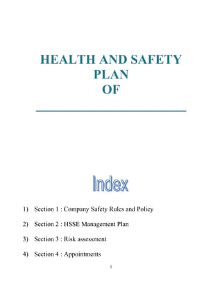 HEALTH AND SAFETY
             PLAN
              OF
    _______________________




1) Section 1 : Company Safety Rules and Policy

2) Section 2 : HSSE Management Plan

3) Section 3 : Risk assessment

4) Section 4 : Appointments
                                 1
 