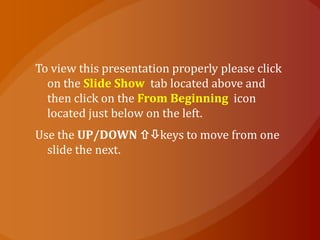 To view this presentation properly please click
  on the Slide Show tab located above and
  then click on the From Beginning icon
  located just below on the left.
Use the UP/DOWN keys to move from one
  slide the next.
 