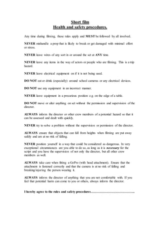 Short film 
Health and safety procedures. 
Any time during filming, these rules apply and MUST be followed by all involved. 
NEVER mishandle a prop that is likely to break or get damaged with minimal effort 
or stress. 
NEVER leave wires of any sort in or around the set at ANY time. 
NEVER leave any items in the way of actors or people who are filming. This is a trip 
hazard. 
NEVER leave electrical equipment on if it is not being used. 
DO NOT eat or drink (especially) around school cameras or any electrical devices. 
DO NOT use any equipment in an incorrect manner. 
NEVER leave equipment in a precarious position e.g. on the edge of a table. 
DO NOT move or alter anything on set without the permission and supervision of the 
director. 
ALWAYS inform the director or other crew members of a potential hazard so that it 
can be assessed and dealt with quickly. 
NEVER try to solve a problem without the supervision or permission of the director. 
ALWAYS ensure that objects that can fall from heights when filming are put away 
safely and are at no risk of falling. 
NEVER position yourself in a way that could be considered as dangerous. In very 
exceptional circumstances are you able to do so, as long as it is necessary for the 
script and you have the supervision of not only the director, but all other crew 
members as well. 
ALWAYS take care when fitting a GoPro (with head attachment). Ensure that the 
attachment is fastened correctly and that the camera is at no risk of falling and 
breaking/injuring the person wearing it. 
ALWAYS inform the director of anything that you are not comfortable with. If you 
feel that potential harm can come to you or others, always inform the director. 
I hereby agree to the rules and safety procedures………………………………….. 
