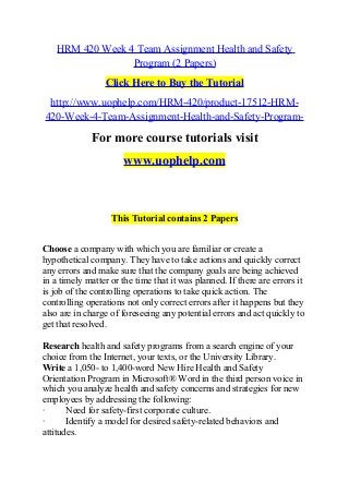 HRM 420 Week 4 Team Assignment Health and Safety
Program (2 Papers)
Click Here to Buy the Tutorial
http://www.uophelp.com/HRM-420/product-17512-HRM-
420-Week-4-Team-Assignment-Health-and-Safety-Program-
For more course tutorials visit
www.uophelp.com
This Tutorial contains 2 Papers
Choose a company with which you are familiar or create a
hypothetical company. They have to take actions and quickly correct
any errors and make sure that the company goals are being achieved
in a timely matter or the time that it was planned. If there are errors it
is job of the controlling operations to take quick action. The
controlling operations not only correct errors after it happens but they
also are in charge of foreseeing any potential errors and act quickly to
get that resolved.
Research health and safety programs from a search engine of your
choice from the Internet, your texts, or the University Library.
Write a 1,050- to 1,400-word New Hire Health and Safety
Orientation Program in Microsoft® Word in the third person voice in
which you analyze health and safety concerns and strategies for new
employees by addressing the following:
· Need for safety-first corporate culture.
· Identify a model for desired safety-related behaviors and
attitudes.
 