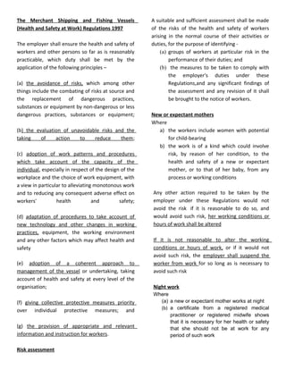 The Merchant Shipping and Fishing Vessels
(Health and Safety at Work) Regulations 1997
The employer shall ensure the health and safety of
workers and other persons so far as is reasonably
practicable, which duty shall be met by the
application of the following principles –
(a) the avoidance of risks, which among other
things include the combating of risks at source and
the replacement of dangerous practices,
substances or equipment by non-dangerous or less
dangerous practices, substances or equipment;
(b) the evaluation of unavoidable risks and the
taking
of
action
to
reduce
them;
(c) adoption of work patterns and procedures
which take account of the capacity of the
individual, especially in respect of the design of the
workplace and the choice of work equipment, with
a view in particular to alleviating monotonous work
and to reducing any consequent adverse effect on
workers'
health
and
safety;
(d) adaptation of procedures to take account of
new technology and other changes in working
practices, equipment, the working environment
and any other factors which may affect health and
safety
(e) adoption of a coherent approach to
management of the vessel or undertaking, taking
account of health and safety at every level of the
organisation;
(f) giving collective protective measures priority
over individual protective measures; and
(g) the provision of appropriate and relevant
information and instruction for workers.
Risk assessment

A suitable and sufficient assessment shall be made
of the risks of the health and safety of workers
arising in the normal course of their activities or
duties, for the purpose of identifying (a) groups of workers at particular risk in the
performance of their duties; and
(b) the measures to be taken to comply with
the employer's duties under these
Regulations,and any significant findings of
the assessment and any revision of it shall
be brought to the notice of workers.
New or expectant mothers
Where
a) the workers include women with potential
for child-bearing
b) the work is of a kind which could involve
risk, by reason of her condition, to the
health and safety of a new or expectant
mother, or to that of her baby, from any
process or working conditions
Any other action required to be taken by the
employer under these Regulations would not
avoid the risk if it is reasonable to do so, and
would avoid such risk, her working conditions or
hours of work shall be altered
If it is not reasonable to alter the working
conditions or hours of work, or if it would not
avoid such risk, the employer shall suspend the
worker from work for so long as is necessary to
avoid such risk
Night work
Where
(a) a new or expectant mother works at night
(b) a certificate from a registered medical
practitioner or registered midwife shows
that it is necessary for her health or safety
that she should not be at work for any
period of such work

 
