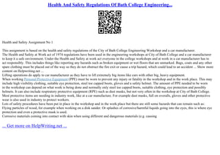 Health And Safety Regulations Of Bath College Engineering...
Health and Safety Assignment No 1
This assignment is based on the health and safety regulations of the City of Bath College Engineering Workshop and a car manufacturer.
The Health and Safety at Work act of 1974 regulations have been used in the engineering workshops at City of Bath College and a car manufacturer
to keep it a safe environment. Under the Health and Safety at work act everyone in the college workshops and at work in a car manufacturer has to
act responsibly. This includes things like reporting any hazards such as broken equipment or wet floors that are unmarked. Bags, coats and any other
spare clothing must be placed out of the way so they do not obstruct the fire exit or cause a trip hazard, which could lead to an accident ... Show more
content on Helpwriting.net ...
Lifting operations do apply to car manufacturer as they have to lift extremely big items like cars with other big, heavy equipment.
When working Personal Protective Equipment (PPE) must be worn to prevent any injury or fatality in the workshop and in the work place. This may
include high visibility clothing, suitable eye protection, steel toe capped boots, gloves and a safety helmet. The amount of PPE needed to be worn
in the workshop can depend on what work is being done and normally only steel toe capped boots, suitable clothing, eye protection and possibly
helmets. It can also include respiratory protective equipment (RPE) such as dust masks, but not very often in the workshop at City of Bath College.
Most protective items are needing in industry work, like at a car manufacture. For example dust masks, full on overalls, gloves and other protective
wear is also used in industry to protect workers.
Lots of safety procedures have been put in place in the workshop and in the work place but there are still some hazards that can remain such as:
Flying particles of wood, for example when working on a disk sander. Or splashes of corrosive/harmful liquids going into the eyes, this is where eye
protection and even a protective mask is used.
Corrosive materials coming into contact with skin when using different and dangerous materials (e.g. causing
... Get more on HelpWriting.net ...
 