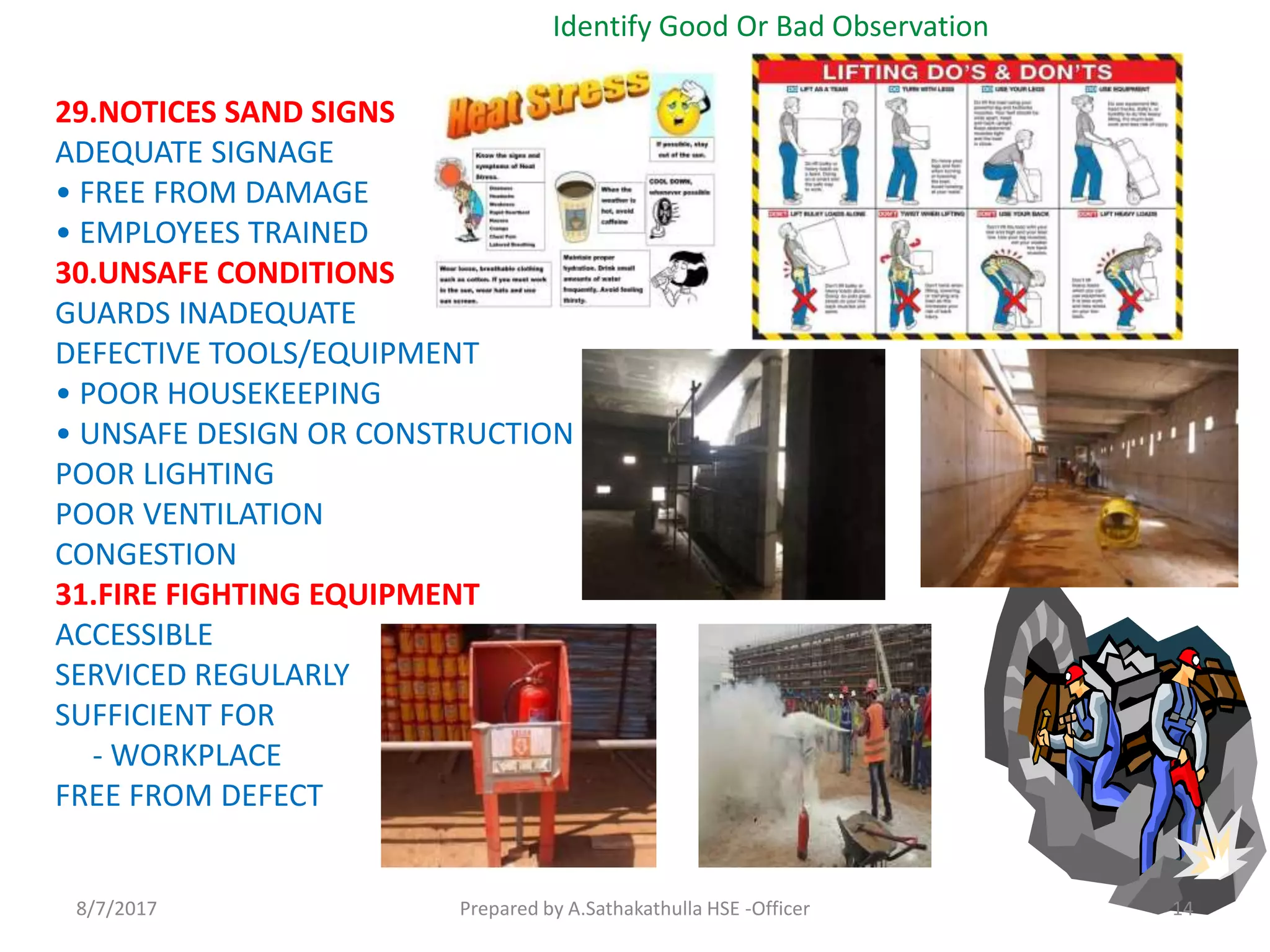 29.NOTICES SAND SIGNS
ADEQUATE SIGNAGE
• FREE FROM DAMAGE
• EMPLOYEES TRAINED
30.UNSAFE CONDITIONS
GUARDS INADEQUATE
DEFECTIVE TOOLS/EQUIPMENT
• POOR HOUSEKEEPING
• UNSAFE DESIGN OR CONSTRUCTION
POOR LIGHTING
POOR VENTILATION
CONGESTION
31.FIRE FIGHTING EQUIPMENT
ACCESSIBLE
SERVICED REGULARLY
SUFFICIENT FOR
- WORKPLACE
FREE FROM DEFECT
Identify Good Or Bad Observation
Prepared by A.Sathakathulla HSE -Officer8/7/2017 14
 