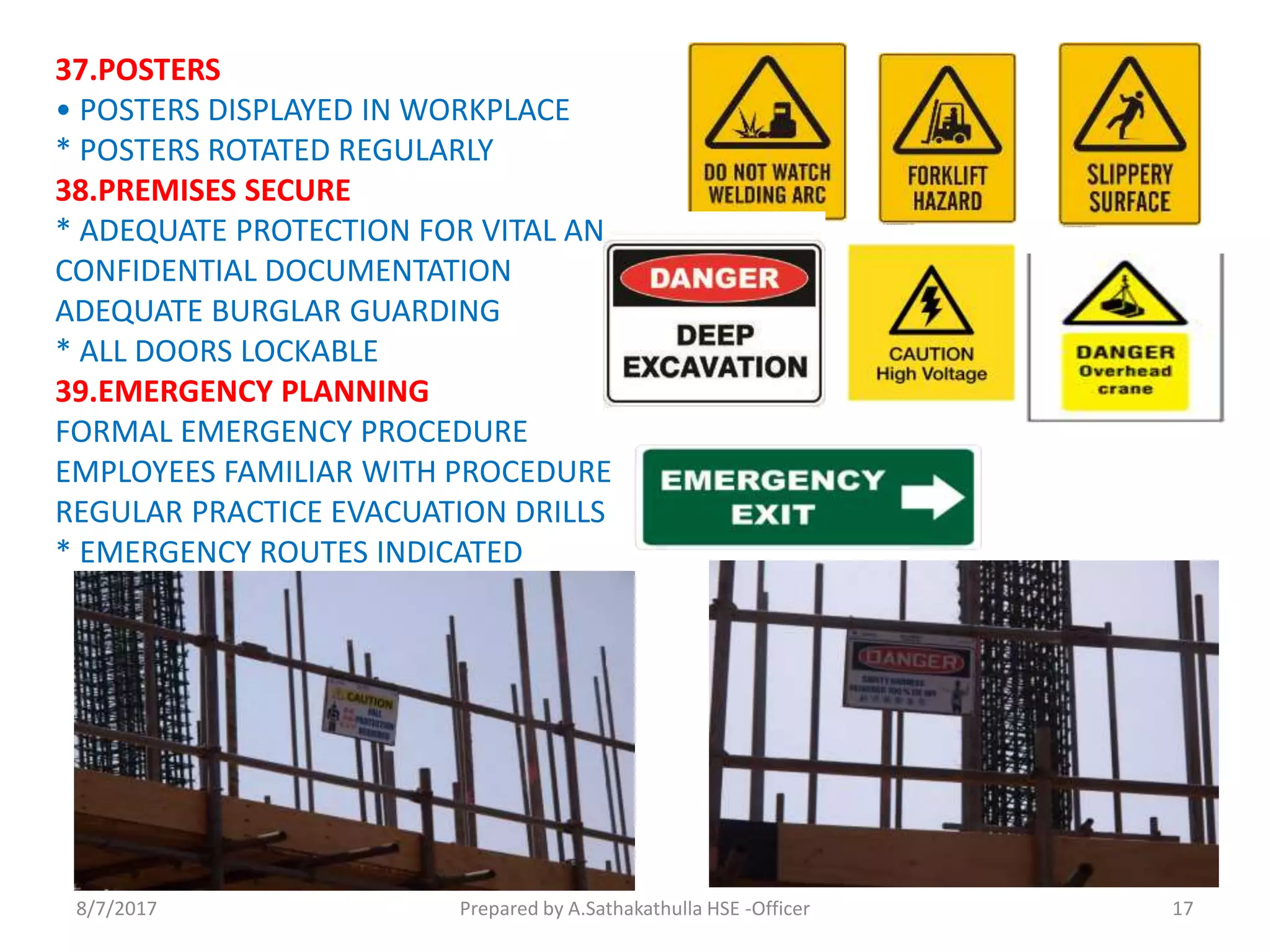 37.POSTERS
• POSTERS DISPLAYED IN WORKPLACE
* POSTERS ROTATED REGULARLY
38.PREMISES SECURE
* ADEQUATE PROTECTION FOR VITAL AND
CONFIDENTIAL DOCUMENTATION
ADEQUATE BURGLAR GUARDING
* ALL DOORS LOCKABLE
39.EMERGENCY PLANNING
FORMAL EMERGENCY PROCEDURE
EMPLOYEES FAMILIAR WITH PROCEDURE
REGULAR PRACTICE EVACUATION DRILLS
* EMERGENCY ROUTES INDICATED
Prepared by A.Sathakathulla HSE -Officer8/7/2017 17
 