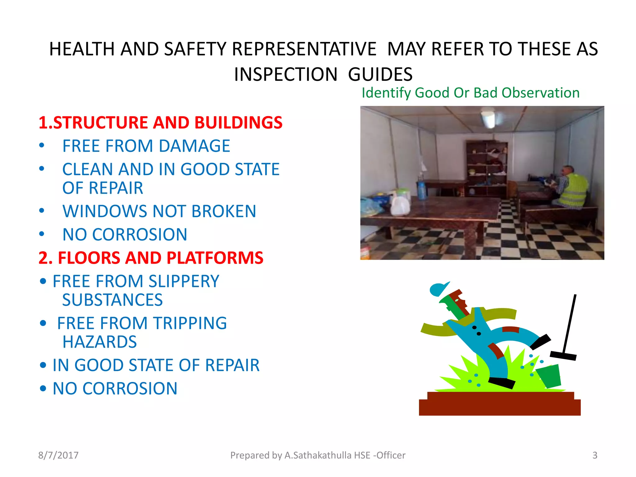 HEALTH AND SAFETY REPRESENTATIVE MAY REFER TO THESE AS
INSPECTION GUIDES
1.STRUCTURE AND BUILDINGS
• FREE FROM DAMAGE
• CLEAN AND IN GOOD STATE
OF REPAIR
• WINDOWS NOT BROKEN
• NO CORROSION
2. FLOORS AND PLATFORMS
• FREE FROM SLIPPERY
SUBSTANCES
• FREE FROM TRIPPING
HAZARDS
• IN GOOD STATE OF REPAIR
• NO CORROSION
Identify Good Or Bad Observation
Prepared by A.Sathakathulla HSE -Officer8/7/2017 3
 