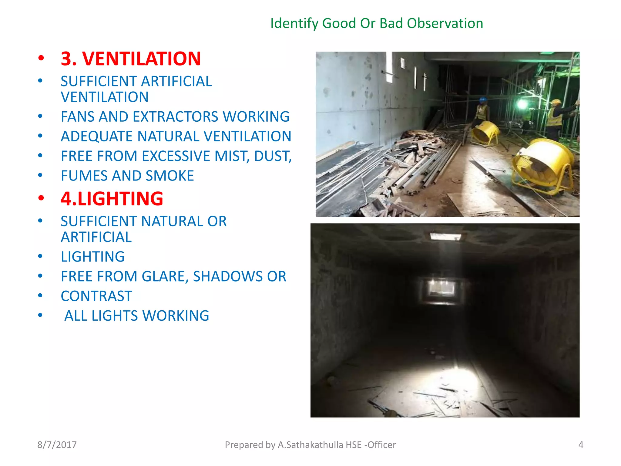 • 3. VENTILATION
• SUFFICIENT ARTIFICIAL
VENTILATION
• FANS AND EXTRACTORS WORKING
• ADEQUATE NATURAL VENTILATION
• FREE FROM EXCESSIVE MIST, DUST,
• FUMES AND SMOKE
• 4.LIGHTING
• SUFFICIENT NATURAL OR
ARTIFICIAL
• LIGHTING
• FREE FROM GLARE, SHADOWS OR
• CONTRAST
• ALL LIGHTS WORKING
Identify Good Or Bad Observation
Prepared by A.Sathakathulla HSE -Officer8/7/2017 4
 