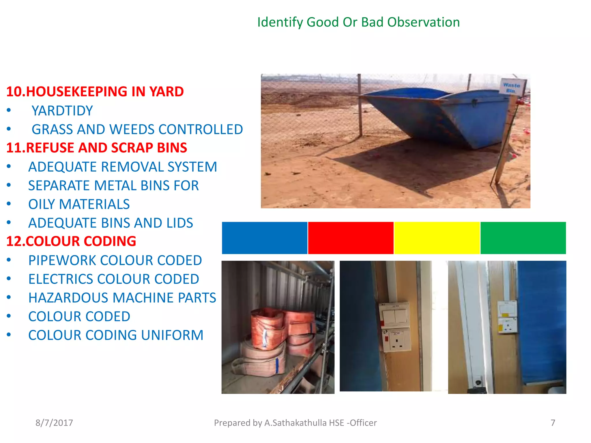 10.HOUSEKEEPING IN YARD
• YARDTIDY
• GRASS AND WEEDS CONTROLLED
11.REFUSE AND SCRAP BINS
• ADEQUATE REMOVAL SYSTEM
• SEPARATE METAL BINS FOR
• OILY MATERIALS
• ADEQUATE BINS AND LIDS
12.COLOUR CODING
• PIPEWORK COLOUR CODED
• ELECTRICS COLOUR CODED
• HAZARDOUS MACHINE PARTS
• COLOUR CODED
• COLOUR CODING UNIFORM
Identify Good Or Bad Observation
Prepared by A.Sathakathulla HSE -Officer8/7/2017 7
 
