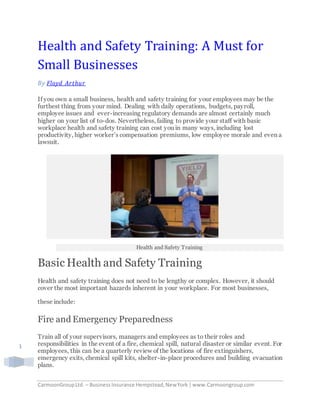 CarmoonGroupLtd. – BusinessInsurance Hempstead,NewYork |www.Carmoongroup.com
1
Health and Safety Training: A Must for
Small Businesses
By Floyd Arthur
If you own a small business, health and safety training for your employees may be the
furthest thing from your mind. Dealing with daily operations, budgets, payroll,
employee issues and ever-increasing regulatory demands are almost certainly much
higher on your list of to-dos. Nevertheless, failing to provide your staff with basic
workplace health and safety training can cost you in many ways, including lost
productivity, higher worker’s compensation premiums, low employee morale and even a
lawsuit.
Health and Safety Training
Basic Health and Safety Training
Health and safety training does not need to be lengthy or complex. However, it should
cover the most important hazards inherent in your workplace. For most businesses,
these include:
Fire and Emergency Preparedness
Train all of your supervisors, managers and employees as to their roles and
responsibilities in the event of a fire, chemical spill, natural disaster or similar event. For
employees, this can be a quarterly review of the locations of fire extinguishers,
emergency exits, chemical spill kits, shelter-in-place procedures and building evacuation
plans.
 