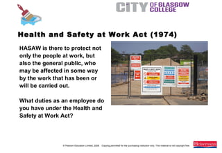 © Pearson Education Limited, 2008. Copying permitted for the purchasing institution only. This material is not copyright free.
Painting and Decorating NVQ and Technical Certificate Level 2, 2nd Edition
Health and Safety at Work Act (1974)
HASAW is there to protect not
only the people at work, but
also the general public, who
may be affected in some way
by the work that has been or
will be carried out.
What duties as an employee do
you have under the Health and
Safety at Work Act?
 
