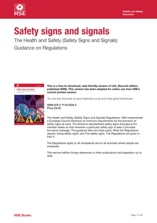 Health and Safety
                                                                                                                                   Executive




Safety signs and signals
The Health and Safety (Safety Signs and Signals)
Guidance on Regulations




                                                    Health and Safety
                                                    Executive
                                                                        This is a free-to-download, web-friendly version of L64, (Second edition,
 Safety signs and signals
 The Health and Safety (Safety Signs and Signals)
                                                                        published 2009). This version has been adapted for online use from HSE’s
 Regulations 1996
                                                                        current printed version.

                                                                        You can buy the book at www.hsebooks.co.uk and most good bookshops.

                                                                        ISBN 978 0 7176 6359 0
                                                                        Price £9.50




 Guidance on Regulations




HSE Books                                                                                                                                Page 1 of 46
 