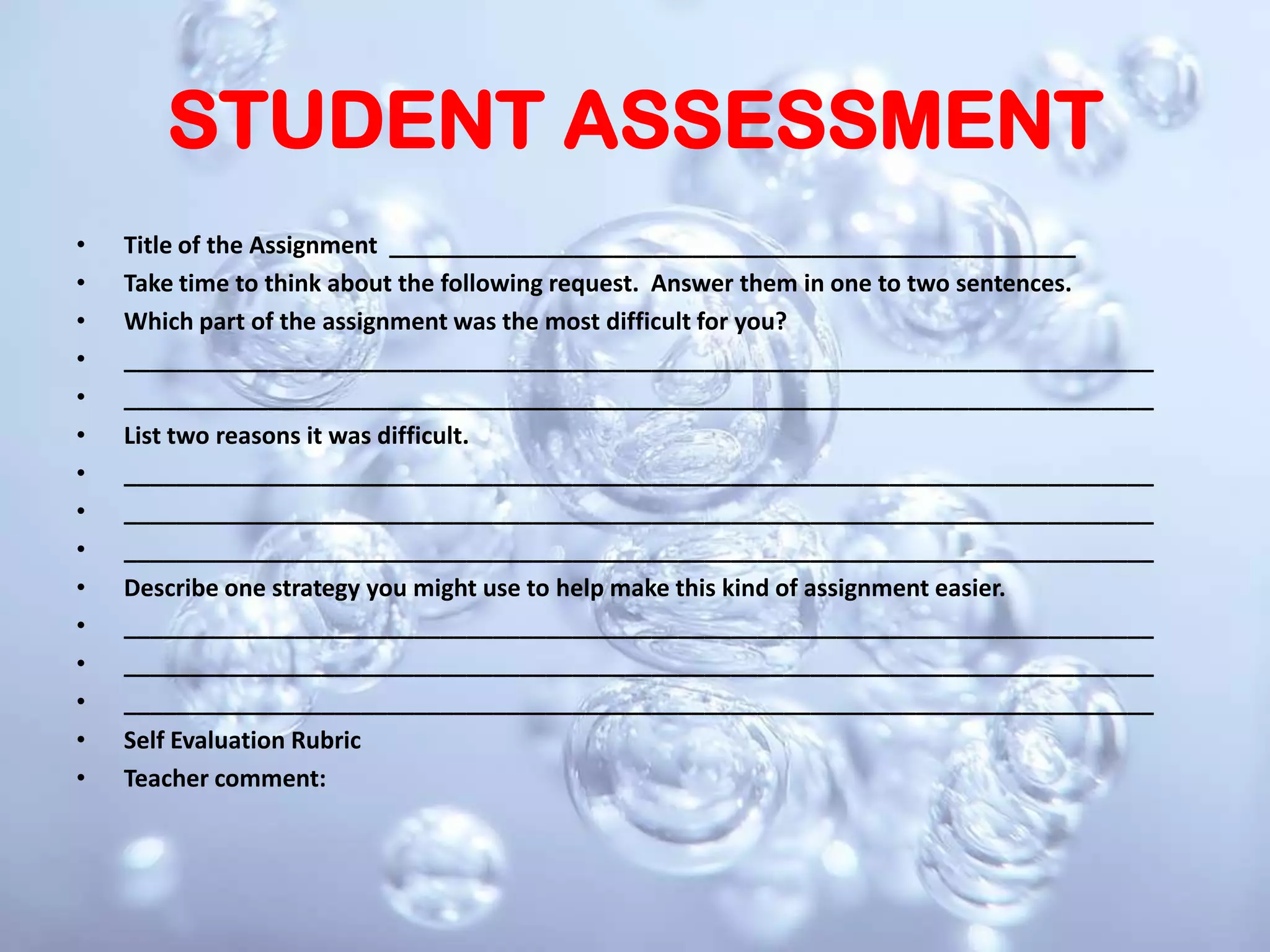 STUDENT ASSESSMENTTitle of the Assignment  ____________________________________________________ Take time to think about the following request.  Answer them in one to two sentences. Which part of the assignment was the most difficult for you? ______________________________________________________________________________ ______________________________________________________________________________ List two reasons it was difficult. ______________________________________________________________________________ ______________________________________________________________________________ ______________________________________________________________________________ Describe one strategy you might use to help make this kind of assignment easier. ______________________________________________________________________________ ______________________________________________________________________________ ______________________________________________________________________________ Self Evaluation Rubric Teacher comment: 